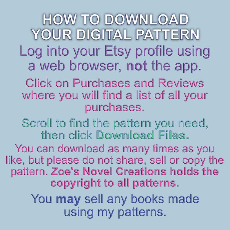 May include: A blue and pink text graphic with instructions on how to download a digital pattern from Etsy. The text reads "HOW TO DOWNLOAD YOUR DIGITAL PATTERN Log into your Etsy profile using a web browser, not the app. Click on Purchases and Reviews where you will find a list of all your purchases. Scroll to find the pattern you need, then click Download Files. You can download as many times as you like, but please do not share, sell or copy the pattern. Zoe's Novel Creations holds the copyright to all patterns. You may sell any books made using my patterns."
