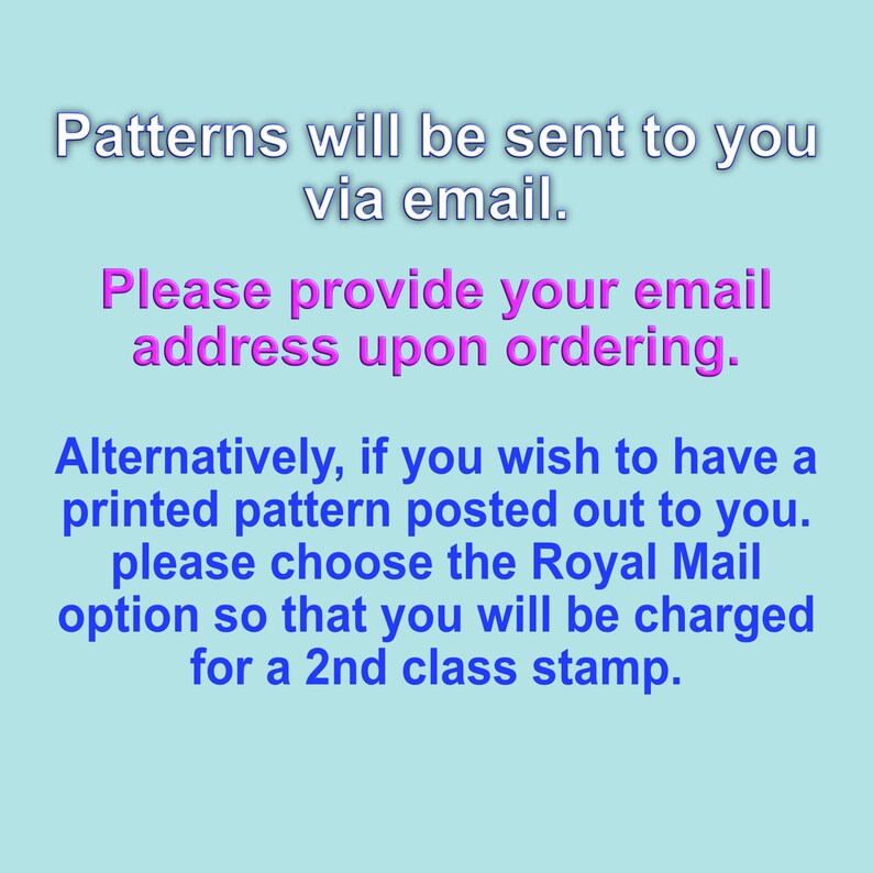 May include: Text on a light blue background with instructions for ordering patterns. The text reads: "Patterns will be sent to you via email. Please provide your email address upon ordering. Alternatively, if you wish to have a printed pattern posted out to you, please choose the Royal Mail option so that you will be charged for a 2nd class stamp."