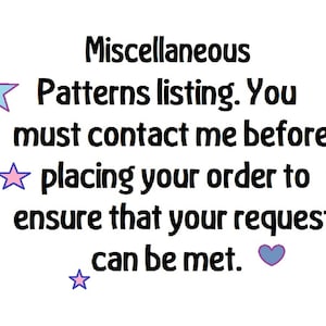 May include: Text on a white background that reads "Miscellaneous Patterns listing. You must contact me before placing your order to ensure that your request can be met."