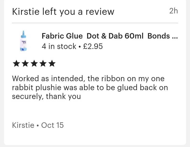 May include: A five-star review for Fabric Glue Dot & Dab 60ml Bonds, a product that comes in a blue bottle with a white label. The review states that the glue worked as intended and was able to securely glue a ribbon back onto a rabbit plushie. The review was left by Kirstie on October 15th.