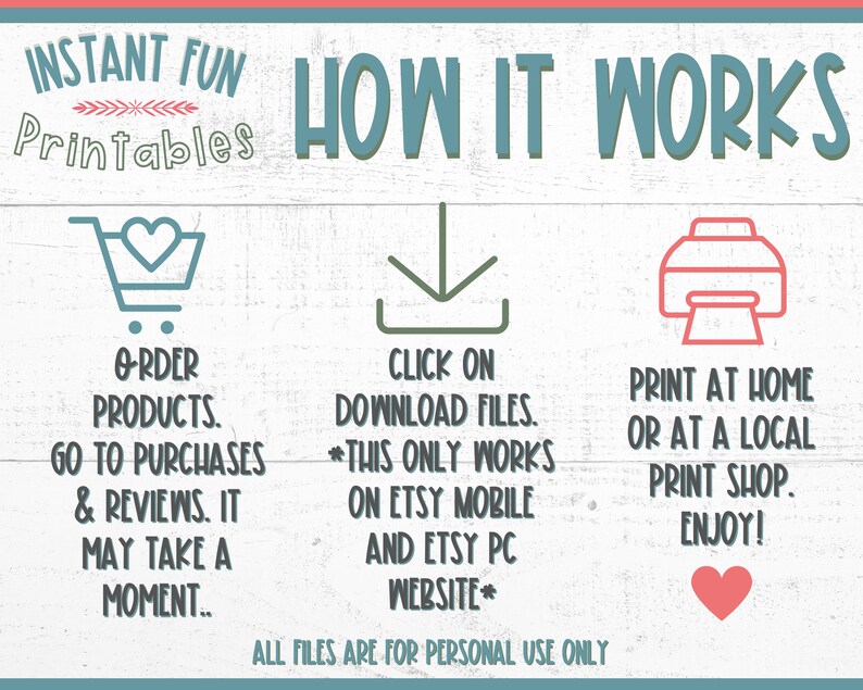 May include: A graphic with instructions on how to download and print digital products purchased on Etsy. The graphic features a shopping cart, a download arrow, and a printer. The text reads "INSTANT FUN Printables HOW IT WORKS ORDER PRODUCTS. GO TO PURCHASES & REVIEWS. IT MAY TAKE A MOMENT.. CLICK ON DOWNLOAD FILES. *THIS ONLY WORKS ON ETSY MOBILE AND ETSY PC WEBSITE* ALL FILES ARE FOR PERSONAL USE ONLY PRINT AT HOME OR AT A LOCAL PRINT SHOP. ENJOY!"