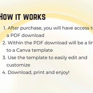 May include: A yellow background with black text explaining how a digital product works. The text reads: "HOW IT WORKS 1. After purchase, you will have access to a PDF download 2. Within the PDF download will be a link to a Canva template 3. Use the template to easily edit and customize 4. Download, print and enjoy!"