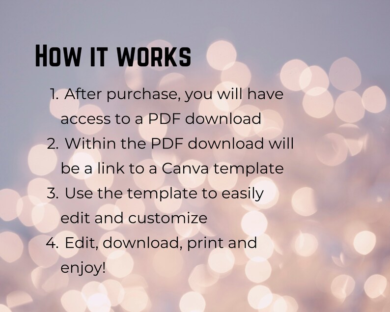 May include: A white background with a blurred bokeh effect. Text in black font explains how to use a digital product: "HOW IT WORKS 1. After purchase, you will have access to a PDF download 2. Within the PDF download will be a link to a Canva template 3. Use the template to easily edit and customize 4. Edit, download, print and enjoy!"