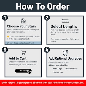 May include: How to order a custom furniture piece. Choose a stain color from the dropdown menu, select the length, and add to cart. Optional upgrades include metal legs, wooden legs, and a custom top.