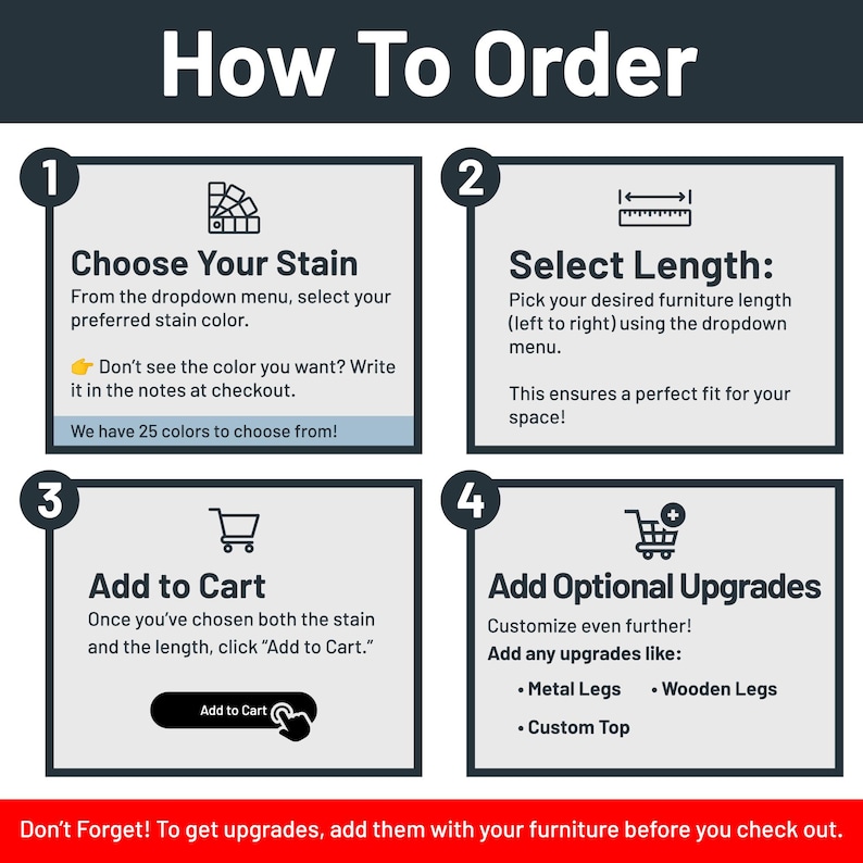 May include: How to order a custom furniture piece. Choose a stain color from the dropdown menu, select the length, and add to cart. Optional upgrades include metal legs, wooden legs, and a custom top.