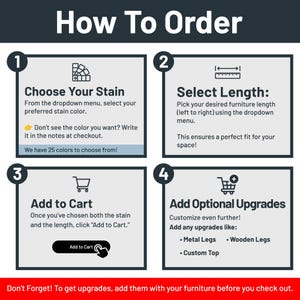 May include: How to order a custom furniture piece. Choose a stain color from the dropdown menu, select the length, and add to cart. Optional upgrades include metal legs, wooden legs, and a custom top.