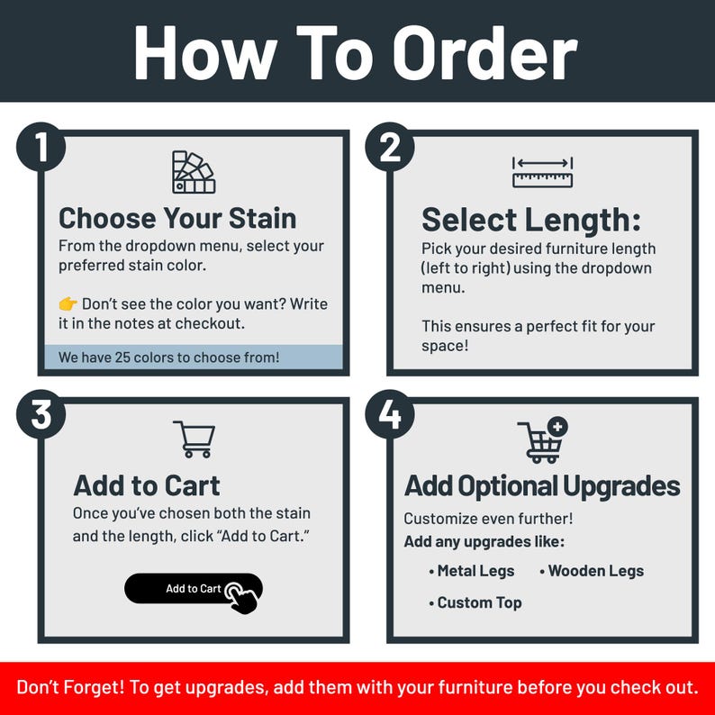 May include: How to order a custom furniture piece. Choose a stain color from the dropdown menu, select the length, and add to cart. Optional upgrades include metal legs, wooden legs, and a custom top.