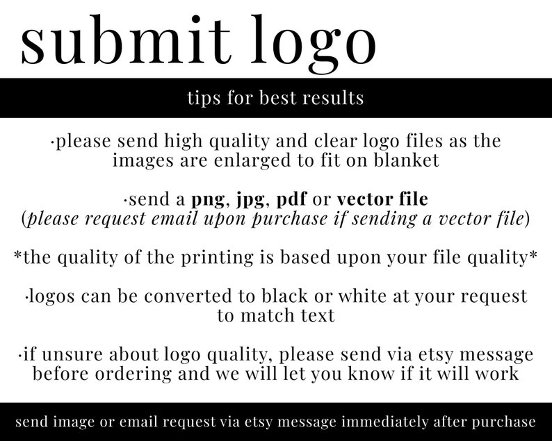 May include: Black and white text on a white background with instructions for submitting a logo for a custom blanket. The text reads: "submit logo tips for best results. please send high quality and clear logo files as the images are enlarged to fit on blanket. send a png, jpg, pdf or vector file (please request email upon purchase if sending a vector file). *the quality of the printing is based upon your file quality*. logos can be converted to black or white at your request to match text. if unsure about logo quality, please send via Etsy message before ordering and we will let you know if it will work. send image or email request via Etsy message immediately after purchase."