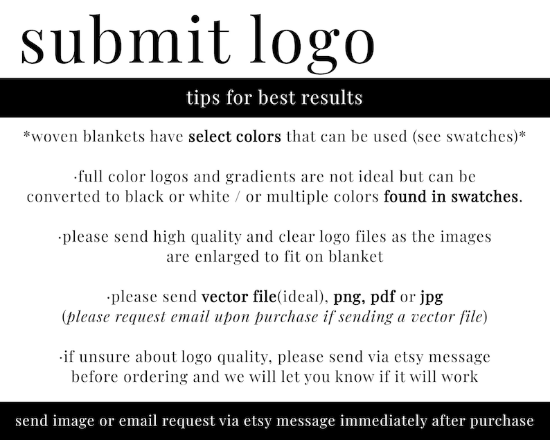 May include: Tips for submitting a logo for a woven blanket. The text states that full color logos and gradients are not ideal, but can be converted to black or white, or multiple colors found in swatches. It also states that high quality and clear logo files should be sent, as the images are enlarged to fit on the blanket. The text also states that vector files are ideal, but png, pdf, or jpg files can be sent. It also states that if unsure about logo quality, send a message via Etsy before ordering.