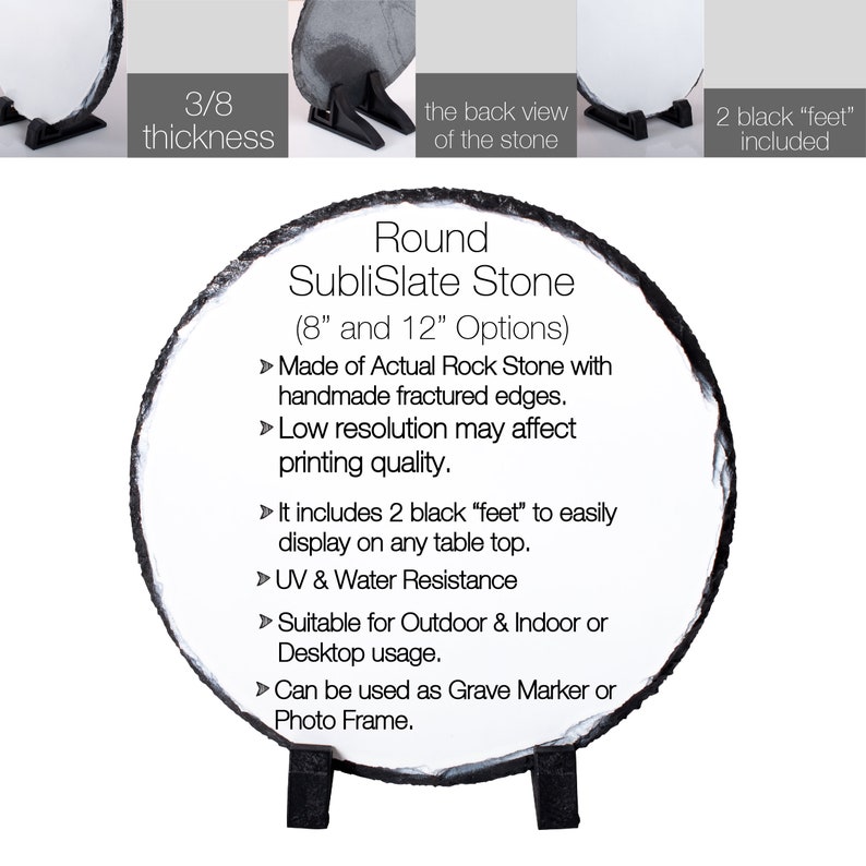 May include: Round slate stone with a 3/8 inch thickness, available in 8 and 12 inch sizes. Made of actual rock with handmade fractured edges. Includes 2 black feet for easy display on any table top. UV and water resistant. Suitable for outdoor and indoor or desktop usage. Can be used as a grave marker or photo frame.