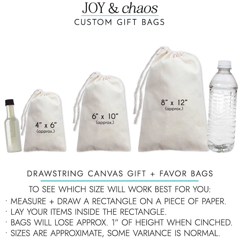 May include: Four drawstring canvas gift bags in different sizes, with measurements in inches. The bags are white and made of natural fabric. The text "JOY & chaos CUSTOM GIFT BAGS" is at the top of the image. The text "DRAWSTRING CANVAS GIFT + FAVOR BAGS" is at the bottom of the image. The text "TO SEE WHICH SIZE WILL WORK BEST FOR YOU: MEASURE + DRAW A RECTANGLE ON A PIECE OF PAPER. LAY YOUR ITEMS INSIDE THE RECTANGLE. BAGS WILL LOSE APPROX. 1" OF HEIGHT WHEN CINCHED. SIZES ARE APPROXIMATE, SOME VARIANCE IS NORMAL." is below the text "DRAWSTRING CANVAS GIFT + FAVOR BAGS".