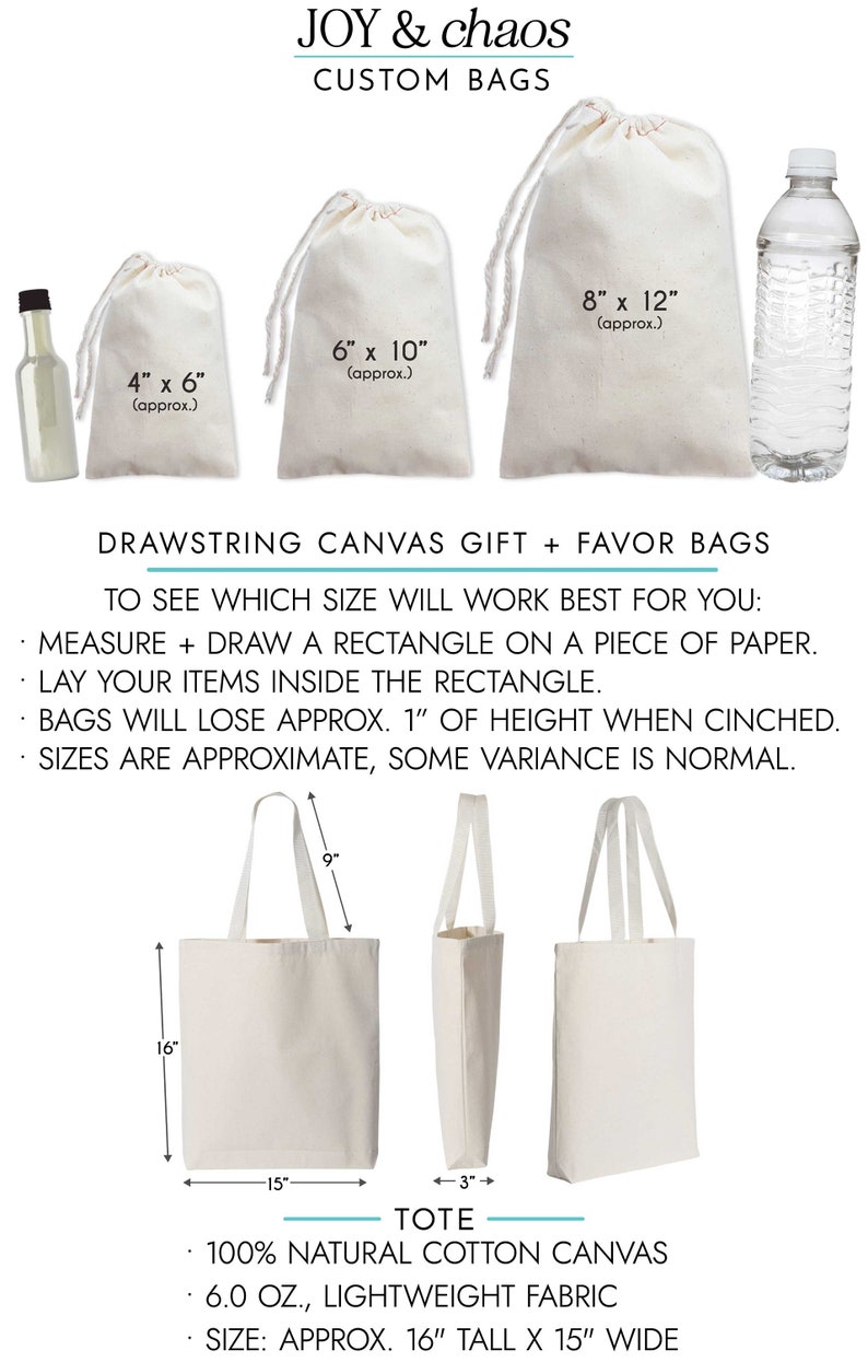 May include: A set of three white drawstring canvas bags in different sizes, 4x6 inches, 6x10 inches, and 8x12 inches.  The bags are shown with a bottle of liquid and a water bottle for size comparison.  The text "JOY & chaos CUSTOM BAGS" is at the top of the image.  The text "DRAWSTRING CANVAS GIFT + FAVOR BAGS" is below the bags.  Instructions for determining the correct bag size are listed below the text.  A white tote bag with handles is shown below the drawstring bags.  The tote bag is 16 inches tall and 15 inches wide.  The text "TOTE" is below the tote bag.  The text "100% NATURAL COTTON CANVAS 6.0 OZ., LIGHTWEIGHT FABRIC SIZE: APPROX. 16" TALL X 15" WIDE" is below the tote bag.