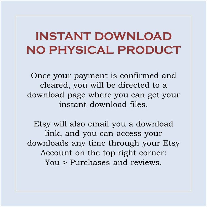 May include: Text on a light blue background with the words "INSTANT DOWNLOAD NO PHYSICAL PRODUCT" in red. The text below explains that once payment is confirmed, the buyer will be directed to a download page to access their digital files. It also explains that Etsy will email a download link and that buyers can access their downloads through their Etsy account.