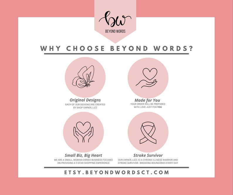 May include: Pink graphic with the text "WHY CHOOSE BEYOND WORDS?" and four icons. The icons are a butterfly, a hand holding a heart, a hand holding a heart, and a ribbon. The text below the icons reads "Original Designs", "Made for You", "Small Biz, Big Heart", and "Stroke Survivor". The text at the bottom of the graphic reads "ETSY.BEYONDWORDSCT.COM".