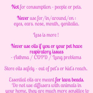 May include: A light pink informational sign with dark pink text stating: Not for medical use! When in doubt consult veterinarian. Not for consumption - people or pets. Never use for/in/around/on: eyes, ears, nose, mouth, genitalia. Less is more! Never use oils if you or your pet have respiratory issues - Asthma / COPD / Lung problems. Store oils safely - out of pet's or kid's reach. Essential oils are meant for lava beads. Do not use diffusers with animals in your home, they are much more sensitive to scents. It can be uncomfortable & overwhelming for them.