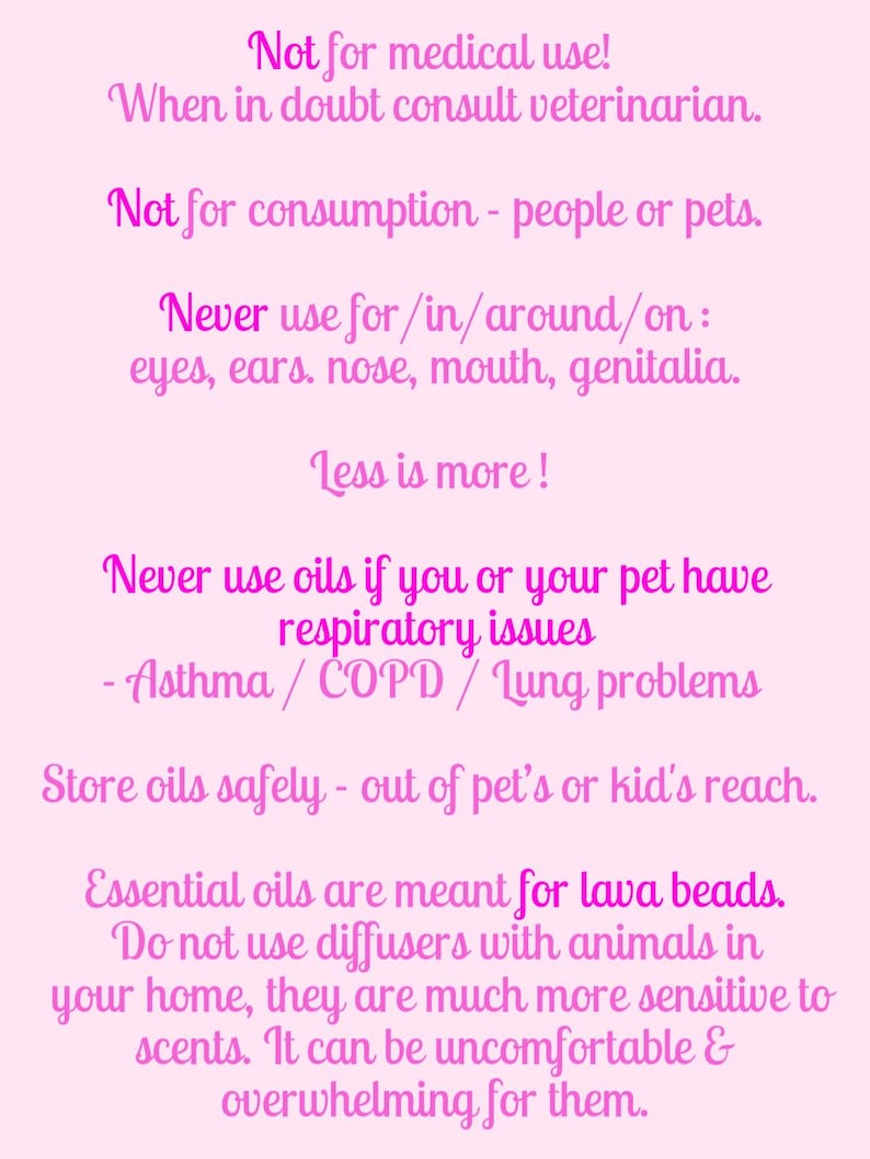 May include: A light pink informational sign with dark pink text stating: Not for medical use! When in doubt consult veterinarian. Not for consumption - people or pets. Never use for/in/around/on: eyes, ears, nose, mouth, genitalia. Less is more! Never use oils if you or your pet have respiratory issues - Asthma / COPD / Lung problems. Store oils safely - out of pet's or kid's reach. Essential oils are meant for lava beads. Do not use diffusers with animals in your home, they are much more sensitive to scents. It can be uncomfortable & overwhelming for them.