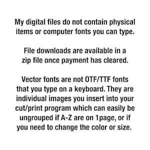 May include: Text explaining that digital files do not contain physical items or computer fonts. File downloads are available in a zip file once payment has cleared. Vector fonts are not OTF/TTF fonts that you type on a keyboard. They are individual images you insert into your cut/print program which can easily be ungrouped if A-Z are on 1 page, or if you need to change the color or size.