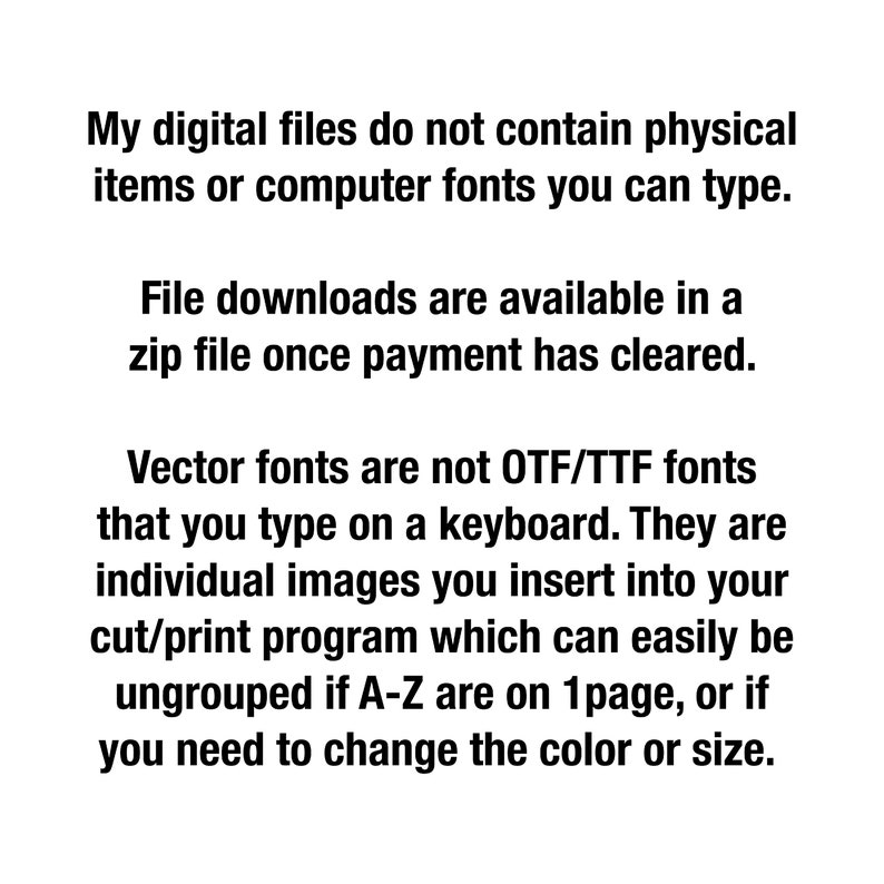 May include: Text explaining that digital files do not contain physical items or computer fonts. File downloads are available in a zip file once payment has cleared. Vector fonts are not OTF/TTF fonts that you type on a keyboard. They are individual images you insert into your cut/print program which can easily be ungrouped if A-Z are on 1 page, or if you need to change the color or size.