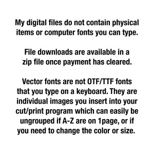 May include: Text explaining that digital files do not contain physical items or computer fonts. File downloads are available in a zip file once payment has cleared. Vector fonts are not OTF/TTF fonts that you type on a keyboard. They are individual images you insert into your cut/print program which can easily be ungrouped if A-Z are on 1 page, or if you need to change the color or size.