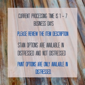 May include: Text on a wooden background with the following information: "CURRENT PROCESSING TIME IS 1-7 BUSINESS DAYS PLEASE REVIEW THE ITEM DESCRIPTION STAIN OPTIONS ARE AVAILABLE IN DISTRESSED AND NOT DISTRESSED PAINT OPTIONS ARE ONLY AVAILABLE IN DISTRESSED."