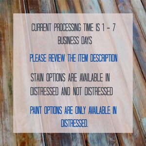 May include: Text on a wooden background with the following information: "CURRENT PROCESSING TIME IS 1-7 BUSINESS DAYS PLEASE REVIEW THE ITEM DESCRIPTION STAIN OPTIONS ARE AVAILABLE IN DISTRESSED AND NOT DISTRESSED PAINT OPTIONS ARE ONLY AVAILABLE IN DISTRESSED."