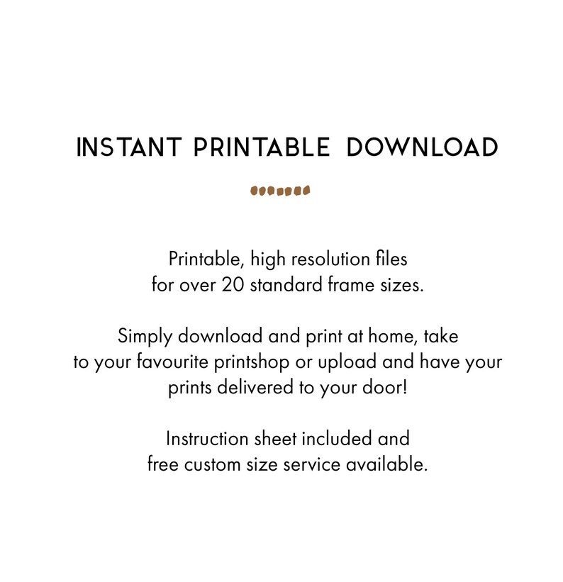May include: Text that reads "INSTANT PRINTABLE DOWNLOAD" in brown text. Below the text is a line of brown dots. The text below reads "Printable, high resolution files for over 20 standard frame sizes. Simply download and print at home, take to your favourite printshop or upload and have your prints delivered to your door! Instruction sheet included and free custom size service available."
