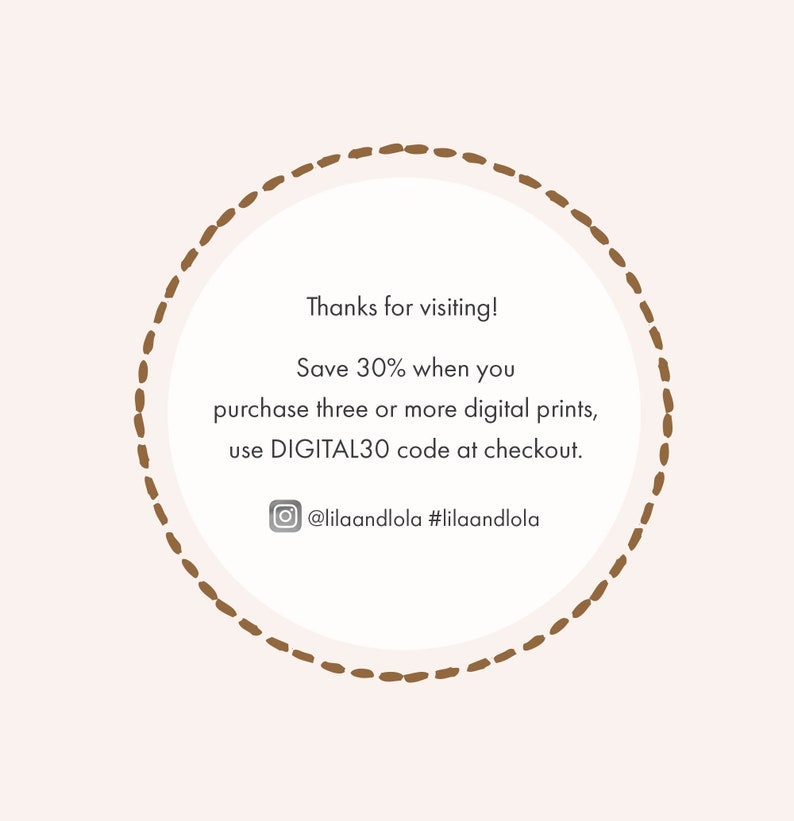 May include: A brown circle with a dashed border contains text that reads "Thanks for visiting! Save 30% when you purchase three or more digital prints, use DIGITAL30 code at checkout. @lilaandlola #lilaandlola"