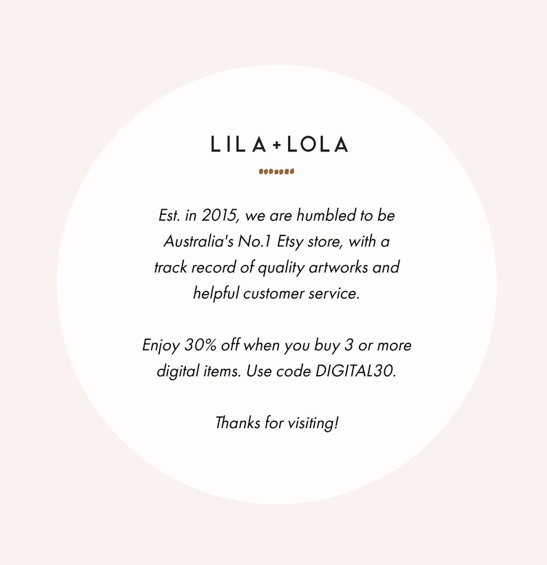 May include: A white circle with a brown text overlay. The text reads "LILA+LOLA" with a line of brown dots below the text. The text below reads "Est. in 2015, we are humbled to be Australia's No.1 Etsy store, with a track record of quality artworks and helpful customer service. Enjoy 30% off when you buy 3 or more digital items. Use code DIGITAL30. Thanks for visiting!"