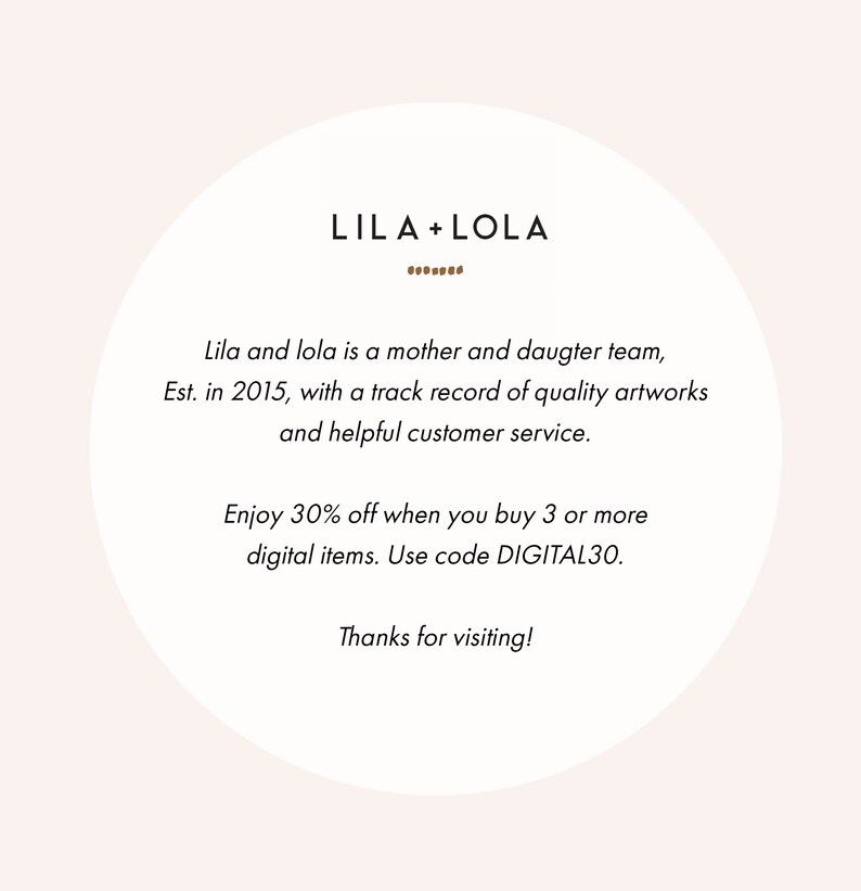 May include: A white circle with brown text overlay. The text reads "LILA+LOLA" with a line of dots below. The text continues with "Lila and lola is a mother and daughter team, Est. in 2015, with a track record of quality artworks and helpful customer service. Enjoy 30% off when you buy 3 or more digital items. Use code DIGITAL30. Thanks for visiting!"