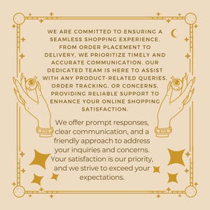 May include: A beige rectangular graphic with a dark brown border featuring celestial motifs and two hands holding eyeballs. The text reads: WE ARE COMMITTED TO ENSURING A SEAMLESS SHOPPING EXPERIENCE. FROM ORDER PLACEMENT TO DELIVERY, WE PRIORITIZE TIMELY AND ACCURATE COMMUNICATION. OUR DEDICATED TEAM IS HERE TO ASSIST WITH ANY PRODUCT-RELATED QUERIES, ORDER TRACKING, OR CONCERNS, PROVIDING RELIABLE SUPPORT TO ENHANCE YOUR ONLINE SHOPPING SATISFACTION. We offer prompt responses, clear communication, and a friendly approach to address your inquiries and concerns. Your satisfaction is our priority, and we strive to exceed your expectations.