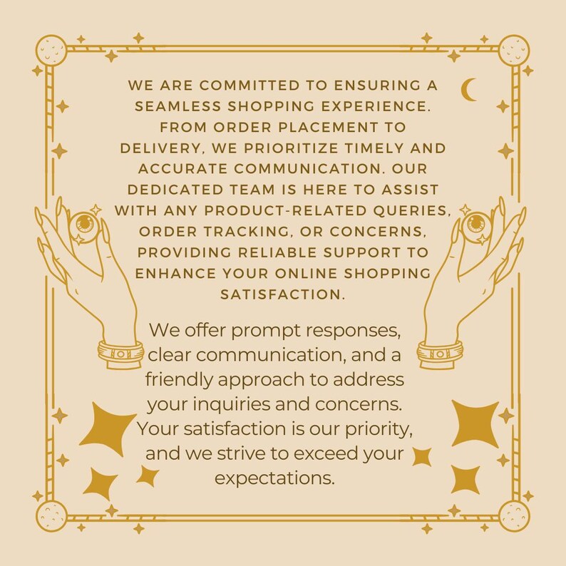 May include: A beige rectangular graphic with a dark brown border featuring celestial motifs and two hands holding eyeballs. The text reads: WE ARE COMMITTED TO ENSURING A SEAMLESS SHOPPING EXPERIENCE. FROM ORDER PLACEMENT TO DELIVERY, WE PRIORITIZE TIMELY AND ACCURATE COMMUNICATION. OUR DEDICATED TEAM IS HERE TO ASSIST WITH ANY PRODUCT-RELATED QUERIES, ORDER TRACKING, OR CONCERNS, PROVIDING RELIABLE SUPPORT TO ENHANCE YOUR ONLINE SHOPPING SATISFACTION. We offer prompt responses, clear communication, and a friendly approach to address your inquiries and concerns. Your satisfaction is our priority, and we strive to exceed your expectations.