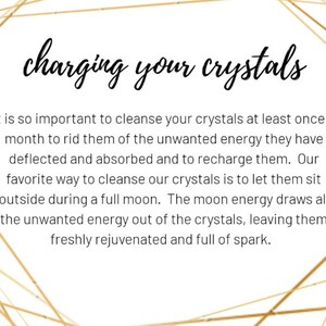May include: Text on a white background with a gold geometric pattern. The text reads "charging your crystals". It is so important to cleanse your crystals at least once a month to rid them of the unwanted energy they have deflected and absorbed and to recharge them. Our favorite way to cleanse our crystals is to let them sit outside during a full moon. The moon energy draws all the unwanted energy out of the crystals, leaving them freshly rejuvenated and full of spark.