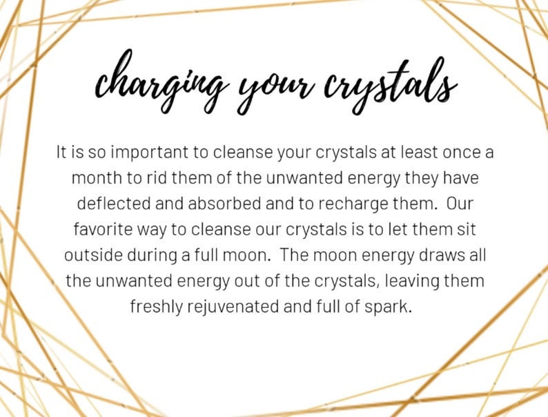 May include: Text on a white background with a gold geometric pattern. The text reads "charging your crystals". It is so important to cleanse your crystals at least once a month to rid them of the unwanted energy they have deflected and absorbed and to recharge them. Our favorite way to cleanse our crystals is to let them sit outside during a full moon. The moon energy draws all the unwanted energy out of the crystals, leaving them freshly rejuvenated and full of spark.