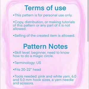 May include: Terms of use for a crochet pattern. The pattern is for personal use only. Selling the finished item is allowed. The pattern is for a beginner and includes instructions for a magic circle. The pattern is written in US terminology and fits a 20-22 inch head. The pattern requires pink and white yarn, 6.0 and 5.0 mm hook sizes, a yarn needle and scissors.