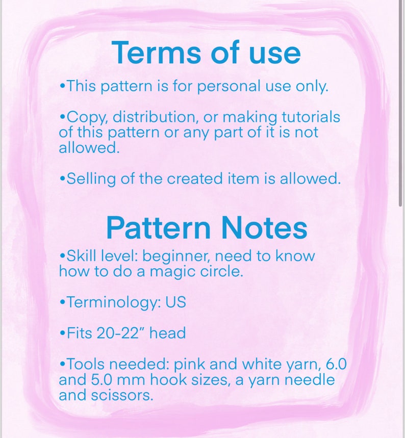 May include: Terms of use for a crochet pattern. The pattern is for personal use only. Selling the finished item is allowed. The pattern is for a beginner and includes instructions for a magic circle. The pattern is written in US terminology and fits a 20-22 inch head. The pattern requires pink and white yarn, 6.0 and 5.0 mm hook sizes, a yarn needle and scissors.