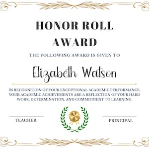 May include: A white certificate with a gold border and ornate design. The text "HONOR ROLL AWARD" is at the top. The text "THE FOLLOWING AWARD IS GIVEN TO" is below. The name "Elizabeth Watson" is in a larger font below that. The text "IN RECOGNITION OF YOUR EXCEPTIONAL ACADEMIC PERFORMANCE. YOUR ACADEMIC ACHIEVEMENTS ARE A REFLECTION OF YOUR HARD WORK, DETERMINATION, AND COMMITMENT TO LEARNING." is below that. The text "TEACHER" and "PRINCIPAL" are at the bottom of the certificate.