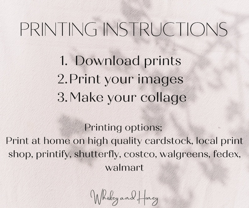 May include: A white background with black text outlining printing instructions for downloadable prints. The instructions are: 1. Download prints, 2. Print your images, 3. Make your collage. The text also lists printing options: Print at home on high quality cardstock, local print shop, printify, shutterfly, costco, walgreens, fedex, walmart. The text "Whiskey and Honey" is at the bottom of the image.