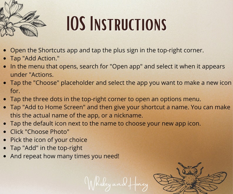 May include: A beige background with black text outlining instructions for creating an iOS shortcut. The text includes the phrase "IOS INSTRUCTIONS" in a large font at the top of the page. The instructions include steps for adding an action, choosing an app, adding to the home screen, and choosing a photo. The text is followed by a graphic of a bee with the text "Whakey and Honey" below it.