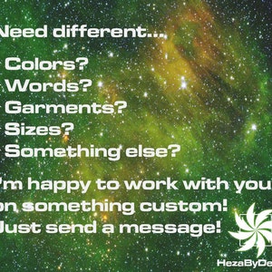 May include: A green and yellow galaxy background with white text that reads "Need different... *Colors? *Words? *Garments? *Sizes? *Something else? I'm happy to work with you on something custom! Just send a message! HezaByDesign"