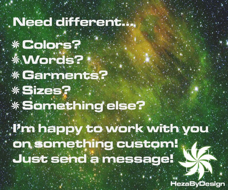 May include: A green and yellow galaxy background with white text that reads "Need different... *Colors? *Words? *Garments? *Sizes? *Something else? I'm happy to work with you on something custom! Just send a message! HezaByDesign"