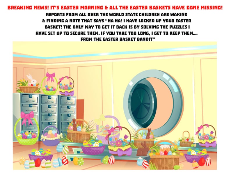 May include: An illustration of a room with a large safe door and many Easter baskets filled with colorful eggs. The text on the wall reads "BREAKING NEWS! IT'S EASTER MORNING & ALL THE EASTER BASKETS HAVE GONE MISSING! REPORTS FROM ALL OVER THE WORLD STATE CHILDREN ARE WAKING & FINDING A NOTE THAT SAYS "HA HA! I HAVE LOCKED UP YOUR EASTER BASKET! THE ONLY WAY TO GET IT BACK IS BY SOLVING THE PUZZLES I HAVE SET UP TO SECURE THEM. IF YOU TAKE TOO LONG, I GET TO KEEP THEM.... FROM THE EASTER BASKET BANDIT"