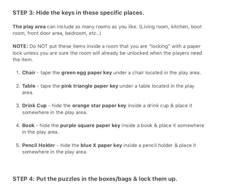 May include: A list of instructions for hiding keys in a play area. The instructions include hiding a green egg paper key under a chair, a pink triangle paper key under a table, an orange star paper key inside a drink cup, a purple square paper key inside a book, and a blue X paper key inside a pencil holder.