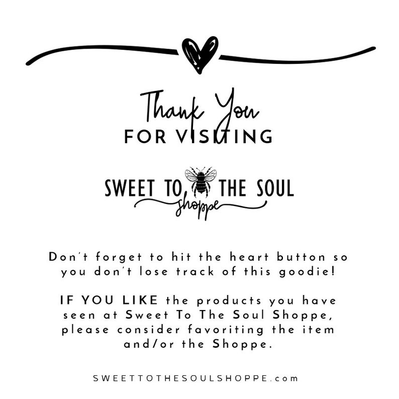 May include: Black and white graphic with the text "Thank You For Visiting Sweet To The Soul Shoppe". A bee illustration is included in the text. The text "Don't forget to hit the heart button so you don't lose track of this goodie!" is below the shop name. The text "IF YOU LIKE the products you have seen at Sweet To The Soul Shoppe, please consider favoriting the item and/or the Shoppe." is below the first text. The text "SWEETTOTHESOULSHOPPE.com" is at the bottom of the graphic.