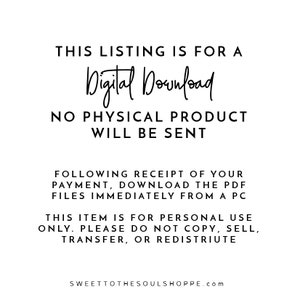 May include: Text-based image stating "This listing is for a Digital Download. No physical product will be sent. Following receipt of your payment, download the PDF files immediately from a PC. This item is for personal use only. Please do not copy, sell, transfer, or redistribute. SWEETTOTHESOULSHOPPE.com"