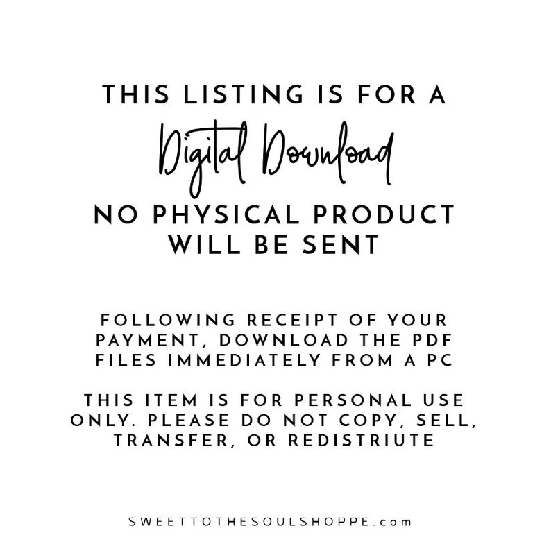 May include: Text-based image stating "This listing is for a Digital Download. No physical product will be sent. Following receipt of your payment, download the PDF files immediately from a PC. This item is for personal use only. Please do not copy, sell, transfer, or redistribute. SWEETTOTHESOULSHOPPE.com"