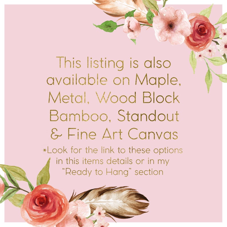 May include: A pink background with gold text that reads "This listing is also available on Maple, Metal, Wood Block Bamboo, Standout & Fine Art Canvas *Look for the link to these options in this items details or in my "Ready to Hang" section". The background is decorated with watercolor flowers and feathers.