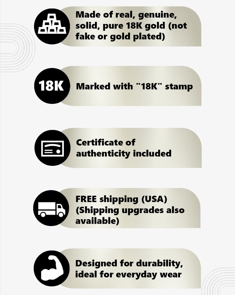 May include: Five black and white icons with text describing the features of a gold item. The icons depict a stack of gold bars, the number 18K, a certificate, a delivery truck, and a bicep. The text reads: Made of real, genuine, solid, pure 18K gold (not fake or gold plated), Marked with "18K" stamp, Certificate of authenticity included, FREE shipping (USA) (Shipping upgrades also available), Designed for durability, ideal for everyday wear.