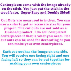 Pu&ograve; includere: Un grafico con testo viola e rosa su sfondo bianco. Il testo recita: Centerpieces come with the image already on the stick. You just put the stick in the wood base. Super Easy and Double Sided! Cut Outs are measured in inches. You can use a ruler to get an accurate size for your project. The cut outs are not sold as a finished product. I do sell completed centerpieces if that is what you need. The cut outs can be used for decorating or you can make your own centerpieces. Each cut-out has the image on one side. You will receive one facing right and one facing left so they can be put together for making your own centerpieces.