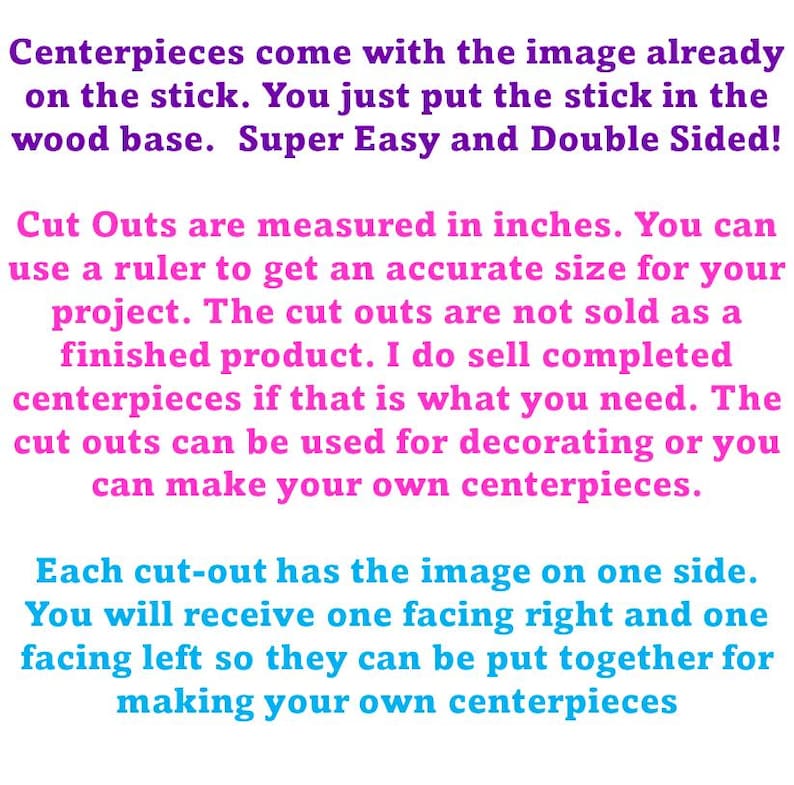 Pu&ograve; includere: Un grafico con testo viola e rosa su sfondo bianco. Il testo recita: Centerpieces come with the image already on the stick. You just put the stick in the wood base. Super Easy and Double Sided! Cut Outs are measured in inches. You can use a ruler to get an accurate size for your project. The cut outs are not sold as a finished product. I do sell completed centerpieces if that is what you need. The cut outs can be used for decorating or you can make your own centerpieces. Each cut-out has the image on one side. You will receive one facing right and one facing left so they can be put together for making your own centerpieces.