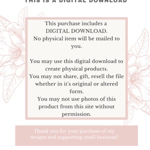 May include: A pink and white floral graphic with text that reads "This purchase includes a DIGITAL DOWNLOAD. No physical item will be mailed to you. You may use this digital download to create physical products. You may not share, gift, resell the file whether in it's original or altered form. You may not use photos of this product from this site without permission. Thank you for your purchase of my designs and supporting small business!!"